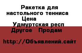 Ракетка для настольного тенниса › Цена ­ 5 000 - Удмуртская респ. Другое » Продам   